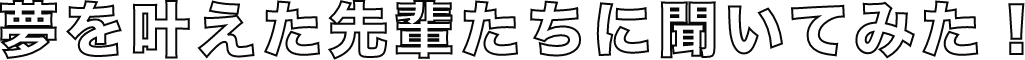 夢を叶えた先輩たちに聞いてみた！