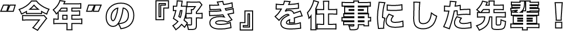 “今年”の『好き』を仕事にした先輩！